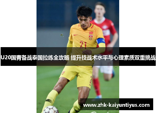U20国青备战泰国拉练全攻略 提升技战术水平与心理素质双重挑战