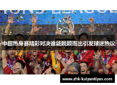 中超热身赛精彩对决谁能脱颖而出引发球迷热议