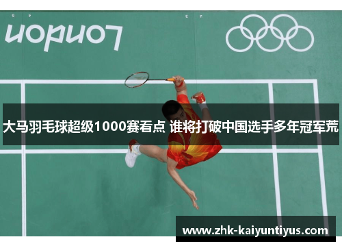 大马羽毛球超级1000赛看点 谁将打破中国选手多年冠军荒