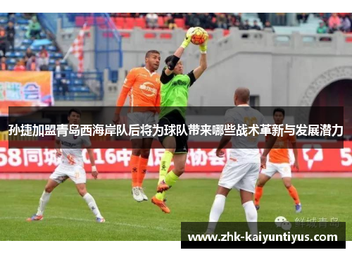 孙捷加盟青岛西海岸队后将为球队带来哪些战术革新与发展潜力 孙捷加盟青岛西海岸队后将为球队带来哪些战术革新与发展潜力