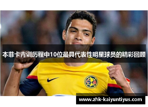 本菲卡青训历程中10位最具代表性明星球员的精彩回顾 本菲卡青训历程中10位最具代表性明星球员的精彩回顾