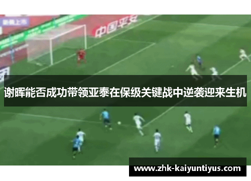 谢晖能否成功带领亚泰在保级关键战中逆袭迎来生机 谢晖能否成功带领亚泰在保级关键战中逆袭迎来生机