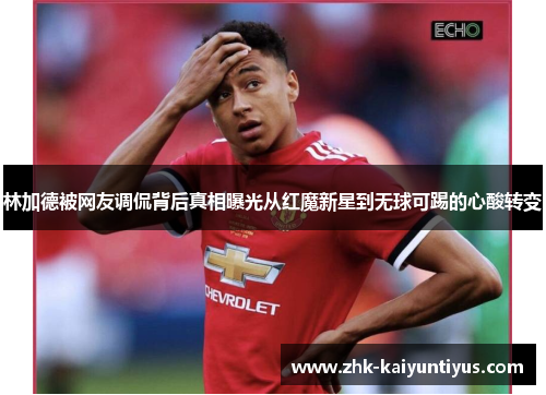 林加德被网友调侃背后真相曝光从红魔新星到无球可踢的心酸转变 林加德被网友调侃背后真相曝光从红魔新星到无球可踢的心酸转变