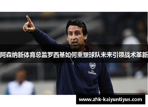 阿森纳新体育总监罗西基如何重塑球队未来引领战术革新