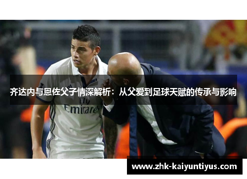 齐达内与恩佐父子情深解析：从父爱到足球天赋的传承与影响