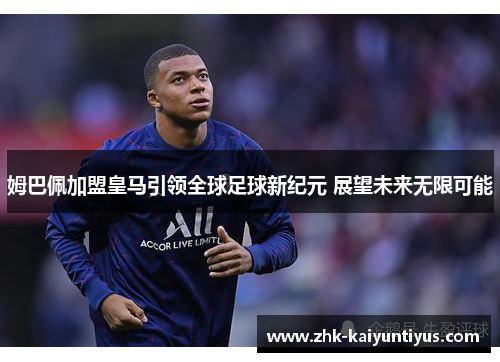 姆巴佩加盟皇马引领全球足球新纪元 展望未来无限可能
