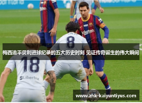 梅西追平贝利进球纪录的五大历史时刻 见证传奇诞生的伟大瞬间