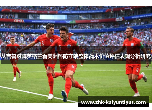 从吉鲁对阵英格兰看美洲杯防守端整体战术价值评估表现分析研究 从吉鲁对阵英格兰看美洲杯防守端整体战术价值评估表现分析研究