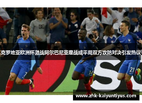 克罗地亚欧洲杯激战阿尔巴尼亚鏖战成平局双方攻防对决引发热议 克罗地亚欧洲杯激战阿尔巴尼亚鏖战成平局双方攻防对决引发热议
