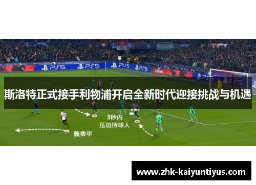 斯洛特正式接手利物浦开启全新时代迎接挑战与机遇