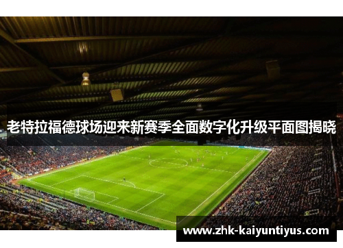 老特拉福德球场迎来新赛季全面数字化升级平面图揭晓 老特拉福德球场迎来新赛季全面数字化升级平面图揭晓
