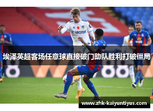 埃泽英超客场任意球直接破门助队胜利打破僵局 埃泽英超客场任意球直接破门助队胜利打破僵局